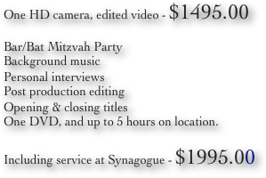 One HD camera, edited video - $1495.00 
Bar/Bat Mitzvah Party
Background music
Personal interviews
Post production editing
Opening & closing titles
One DVD, and up to 5 hours on location.

Including service at Synagogue - $1995.00 