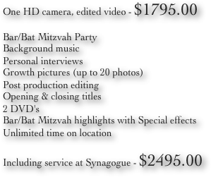 One HD camera, edited video - $1795.00
Bar/Bat Mitzvah Party
Background music
Personal interviews
Growth pictures (up to 20 photos)
Post production editing
Opening & closing titles
2 DVD's
Bar/Bat Mitzvah highlights with Special effects
Unlimited time on location
 Including service at Synagogue - $2495.00