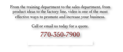 From the training department to the sales department, from product ideas to the factory line, video is one of the most effective ways to promote and increase your business.
Call or email us today for a quote.
770-350-7900
pointofviewvideo@yahoo.com