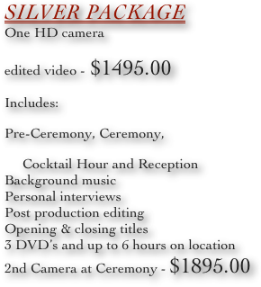 Silver Package
One HD camera
edited video - $1495.00
Includes:
Pre-Ceremony, Ceremony,
     Cocktail Hour and Reception
Background music
Personal interviews
Post production editing
Opening & closing titles
3 DVD’s and up to 6 hours on location
2nd Camera at Ceremony - $1895.00
